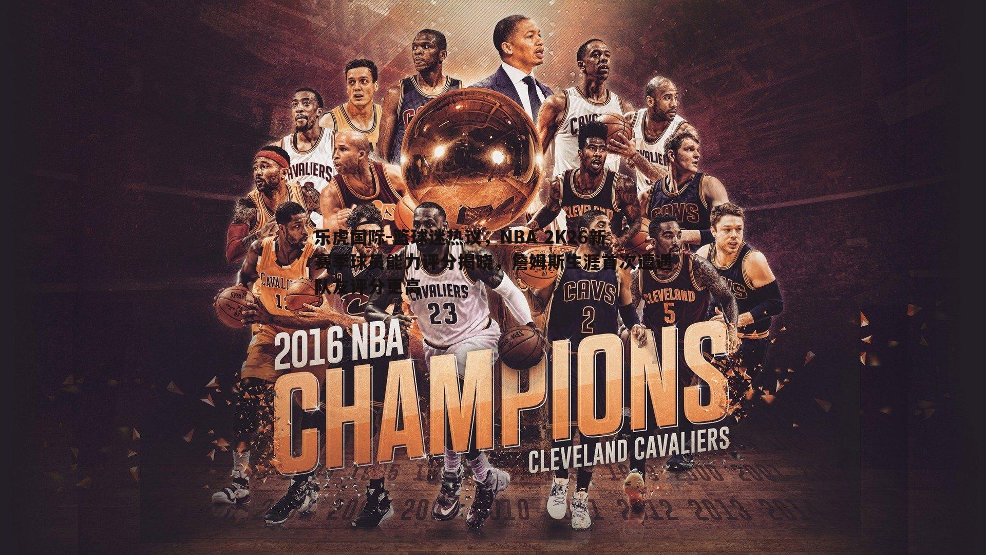 篮球迷热议，NBA 2K26新赛季球员能力评分揭晓，詹姆斯生涯首次遭遇队友评分更高